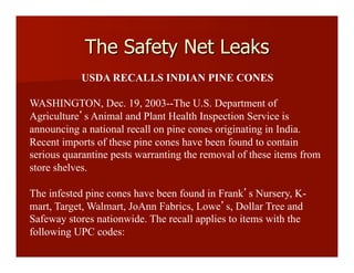 USDA RECALLS INDIAN PINE CONES
WASHINGTON, Dec. 19, 2003--The U.S. Department of
Agriculture s Animal and Plant Health Inspection Service is
announcing a national recall on pine cones originating in India.
Recent imports of these pine cones have been found to contain
serious quarantine pests warranting the removal of these items from
store shelves.
The infested pine cones have been found in Frank s Nursery, K-
mart, Target, Walmart, JoAnn Fabrics, Lowe s, Dollar Tree and
Safeway stores nationwide. The recall applies to items with the
following UPC codes:
The Safety Net Leaks
 