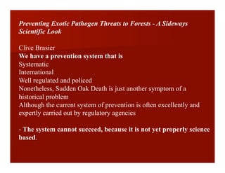Preventing Exotic Pathogen Threats to Forests - A Sideways
Scientific Look
Clive Brasier
We have a prevention system that is
Systematic
International
Well regulated and policed
Nonetheless, Sudden Oak Death is just another symptom of a
historical problem
Although the current system of prevention is often excellently and
expertly carried out by regulatory agencies
- The system cannot succeed, because it is not yet properly science
based.
 