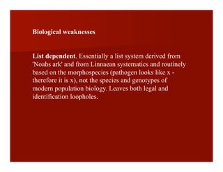Biological weaknesses
List dependent. Essentially a list system derived from
'Noahs ark' and from Linnaean systematics and routinely
based on the morphospecies (pathogen looks like x -
therefore it is x), not the species and genotypes of
modern population biology. Leaves both legal and
identification loopholes.
 