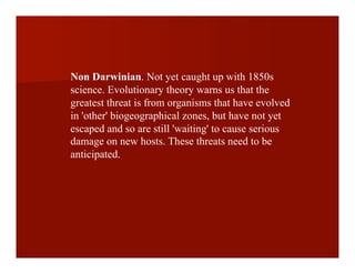 Non Darwinian. Not yet caught up with 1850s
science. Evolutionary theory warns us that the
greatest threat is from organisms that have evolved
in 'other' biogeographical zones, but have not yet
escaped and so are still 'waiting' to cause serious
damage on new hosts. These threats need to be
anticipated.
 