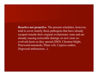 Reactive not proactive. The present schedules, however,
tend to cover mainly those pathogens that have already
escaped outside their original evolutionary zone and are
already causing noticeable damage on new (non co-
evolved) hosts as they spread (DED, Chestnut blight,
Pinewood nematode, Plane wilt, Cypress canker,
Dogwood anthracnose...).
 