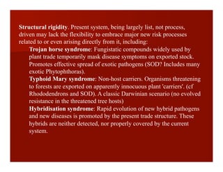 Structural rigidity. Present system, being largely list, not process,
driven may lack the flexibility to embrace major new risk processes
related to or even arising directly from it, including:
Trojan horse syndrome: Fungistatic compounds widely used by
plant trade temporarily mask disease symptoms on exported stock.
Promotes effective spread of exotic pathogens (SOD? Includes many
exotic Phytophthoras).
Typhoid Mary syndrome: Non-host carriers. Organisms threatening
to forests are exported on apparently innocuous plant 'carriers'. (cf
Rhododendrons and SOD). A classic Darwinian scenario (no evolved
resistance in the threatened tree hosts)
Hybridisation syndrome: Rapid evolution of new hybrid pathogens
and new diseases is promoted by the present trade structure. These
hybrids are neither detected, nor properly covered by the current
system.
 