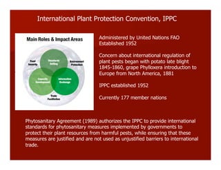 International Plant Protection Convention, IPPC
Administered by United Nations FAO
Established 1952
Concern about international regulation of
plant pests began with potato late blight
1845-1860, grape Phylloxera introduction to
Europe from North America, 1881
IPPC established 1952
Currently 177 member nations
Phytosanitary Agreement (1989) authorizes the IPPC to provide international
standards for phytosanitary measures implemented by governments to
protect their plant resources from harmful pests, while ensuring that these
measures are justified and are not used as unjustified barriers to international
trade.
 