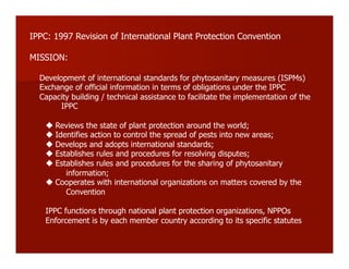 IPPC: 1997 Revision of International Plant Protection Convention
MISSION:
Development of international standards for phytosanitary measures (ISPMs)
Exchange of official information in terms of obligations under the IPPC
Capacity building / technical assistance to facilitate the implementation of the
IPPC
#!Reviews the state of plant protection around the world;
#!Identifies action to control the spread of pests into new areas;
#!Develops and adopts international standards;
#!Establishes rules and procedures for resolving disputes;
#!Establishes rules and procedures for the sharing of phytosanitary
information;
#!Cooperates with international organizations on matters covered by the
Convention
IPPC functions through national plant protection organizations, NPPOs
Enforcement is by each member country according to its specific statutes
 