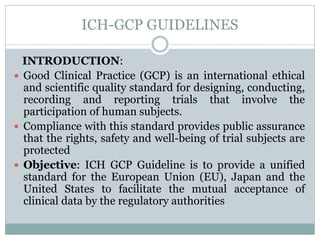 ICH-GCP GUIDELINES
INTRODUCTION:
 Good Clinical Practice (GCP) is an international ethical
and scientific quality standard for designing, conducting,
recording and reporting trials that involve the
participation of human subjects.
 Compliance with this standard provides public assurance
that the rights, safety and well-being of trial subjects are
protected
 Objective: ICH GCP Guideline is to provide a unified
standard for the European Union (EU), Japan and the
United States to facilitate the mutual acceptance of
clinical data by the regulatory authorities
 