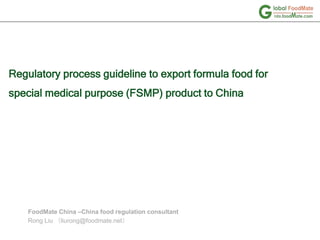 Regulatory process guideline to export formula food for
special medical purpose (FSMP) product to China
FoodMate China –China food regulation consultant
Rong Liu （liurong@foodmate.net）
 