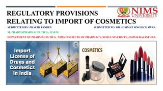 REGULATORY PROVISIONS
RELATING TO IMPORT OF COSMETICS
SUBMITTED BY: PRACHI PANDEY SUBMITTED TO: DR. HIMMAT SINGH CHAWRA
M. PHARM (PHARMACEUTICS), II SEM.
DEPARTMENT OF PHARMACEUTICS, NIMS INSTITUTE OF PHARMACY, NIMS UNIVERSITY, JAIPUR RAJASTHAN.
 