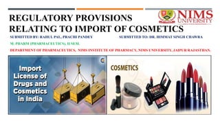 REGULATORY PROVISIONS
RELATING TO IMPORT OF COSMETICS
SUBMITTED BY: RAHUL PAL, PRACHI PANDEY SUBMITTED TO: DR. HIMMAT SINGH CHAWRA
M. PHARM (PHARMACEUTICS), II SEM.
DEPARTMENT OF PHARMACEUTICS, NIMS INSTITUTE OF PHARMACY, NIMS UNIVERSITY, JAIPUR RAJASTHAN.
 