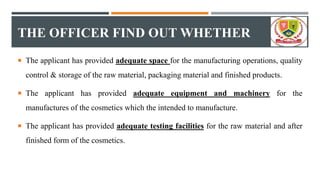 THE OFFICER FIND OUT WHETHER
 The applicant has provided adequate space for the manufacturing operations, quality
control & storage of the raw material, packaging material and finished products.
 The applicant has provided adequate equipment and machinery for the
manufactures of the cosmetics which the intended to manufacture.
 The applicant has provided adequate testing facilities for the raw material and after
finished form of the cosmetics.
 
