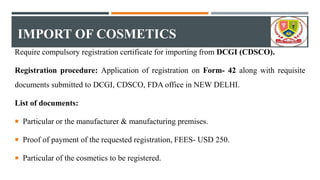IMPORT OF COSMETICS
Require compulsory registration certificate for importing from DCGI (CDSCO).
Registration procedure: Application of registration on Form- 42 along with requisite
documents submitted to DCGI, CDSCO, FDA office in NEW DELHI.
List of documents:
 Particular or the manufacturer & manufacturing premises.
 Proof of payment of the requested registration, FEES- USD 250.
 Particular of the cosmetics to be registered.
 