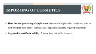 IMPORTING OF COSMETICS
 Time line for processing of application: Issuance of registration certificate, with in
the 6 Months from date of submission of application and the required documents.
 Registration certificate validity: 3 Years from date of its issuance.
 