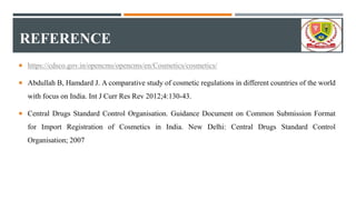 REFERENCE
 https://cdsco.gov.in/opencms/opencms/en/Cosmetics/cosmetics/
 Abdullah B, Hamdard J. A comparative study of cosmetic regulations in different countries of the world
with focus on India. Int J Curr Res Rev 2012;4:130-43.
 Central Drugs Standard Control Organisation. Guidance Document on Common Submission Format
for Import Registration of Cosmetics in India. New Delhi: Central Drugs Standard Control
Organisation; 2007
 