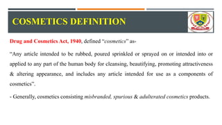 COSMETICS DEFINITION
Drug and Cosmetics Act, 1940, defined “cosmetics” as-
“Any article intended to be rubbed, poured sprinkled or sprayed on or intended into or
applied to any part of the human body for cleansing, beautifying, promoting attractiveness
& altering appearance, and includes any article intended for use as a components of
cosmetics”.
- Generally, cosmetics consisting misbranded, spurious & adulterated cosmetics products.
 