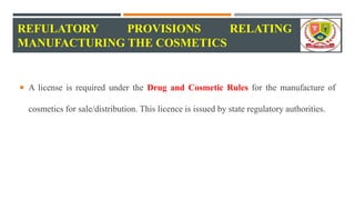 REFULATORY PROVISIONS RELATING TO
MANUFACTURING THE COSMETICS
 A license is required under the Drug and Cosmetic Rules for the manufacture of
cosmetics for sale/distribution. This licence is issued by state regulatory authorities.
 