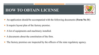 HOW TO OBTAIN LICENSE
 An application should be accompanied with the following documents (Form No 31)
 It require layout plan of the factory premise.
 A list of equipments and machinery installed.
 A documents about the constitution of the firm.
 The factory premises are inspected by the officers of the state regulatory agency.
 