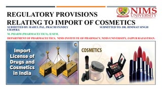 REGULATORY PROVISIONS
RELATING TO IMPORT OF COSMETICS
SUBMITTED BY: RAHUL PAL, PRACHI PANDEY SUBMITTED TO: DR. HIMMAT SINGH
CHAWRA
M. PHARM (PHARMACEUTICS), II SEM.
DEPARTMENT OF PHARMACEUTICS, NIMS INSTITUTE OF PHARMACY, NIMS UNIVERSITY, JAIPUR RAJASTHAN.
 