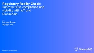 IBM Watson IoT / © 2018 IBM Corporation
Regulatory Reality Check:
Improve trust, compliance and
visibility with IoT and
Blockchain
—
Michael Rowe
Watson IoT
 