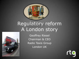 Regulatory reform A London story Geoffrey Riesel Chairman & CEO Radio Taxis Group London UK 