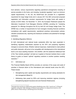 Regulatory Reform Post the Global Financial Crisis: An Overview 
fund advisers, various requirements regarding operational arrangements including of 
service providers to the funds, and including “prudential regulation” (such as minimum 
capital requirements). In the US, the Dodd-Frank Act provided for a registration 
requirement for large hedge funds and in January 2011 the SEC announced proposed 
registration and information provision requirements for hedge funds with assets in 
excess of $150 million. On November 11, 2010, the European Parliament passed the 
Alternative Investment Fund Managers Directive (AIFMD), providing for “marketing 
passports” for offerings throughout the EU by both EU and foreign hedge funds. The 
AIFMD has a number of requirements for fund managers including financial conditions 
(compliance with capital requirements), operational practices (remuneration policies, 
valuation procedures etc), reporting and disclosure conditions and potential for leverage 
restrictions. 
5. Identifying Regulatory Reforms 
At both international and national levels substantial effort has been expended in 
identifying regulatory weaknesses exposed by the GFC and proposing regulatory 
changes to overcome these. Whether national responses, implemented to meet political 
and public demands, will prove to be compatible with developments at the international 
level is one issue awaiting resolution. And whether, with the weakened intellectual hold 
of the “free markets paradigm” (at least as it applies to financial markets) there is solid 
theory to guide us toward “optimal” regulatory solutions is another question awaiting 
resolution. 4 
5.1. G20 Action List 
The Financial Stability Board (2010c) provides an overview of the scope and scale of 
activities in financial reform at the international (and national) levels since the GFC. 
These include: 
• Strengthening bank capital and liquidity requirements and raising standards for 
9 
risk management (Basel III) 
• Addressing risks posed by SIFIs and improving resolution regimes (including 
strengthening deposit insurance and core financial infrastructure) 
4Demirgüç-Kunt and Servén (2009)caution against abandoning some of the “sacred cows” of financial 
regulation, noting that “[t]he challenge of financial sector policies is to align private incentives with 
public interest without taxing or subsidizing private risk-taking”. 
 