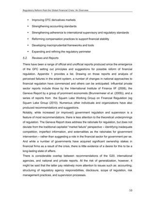 Regulatory Reform Post the Global Financial Crisis: An Overview 
10 
• Improving OTC derivatives markets 
• Strengthening accounting standards 
• Strengthening adherence to international supervisory and regulatory standards 
• Reforming compensation practices to support financial stability 
• Developing macroprudential frameworks and tools 
• Expanding and refining the regulatory perimeter 
5.2. Reviews and Reports 
There have been a range of official and unofficial reports produced since the emergence 
of the GFC setting out principles and suggestions for possible reform of financial 
regulation. Appendix 1 provides a list. Drawing on those reports and analysis of 
perceived failures in the extant system, a number of changes in national approaches to 
financial regulation have commenced and others can be anticipated. Influential private 
sector reports include those by the International Institute of Finance IIF (2008), the 
Geneva Report by a group of prominent economists (Brunnermeier et al. (2009)), and a 
series of reports from the Squam Lake Working Group on Financial Regulation (eg 
Squam Lake Group (2010). Numerous other individuals and organizations have also 
produced recommendations and suggestions. 
Notably, while increased (or improved) government regulation and supervision is a 
feature of most recommendations, there is less attention to the theoretical underpinnings 
of regulation. The Geneva Report does address the rationale for regulation, but does not 
deviate from the traditional capitalist “market failure” perspective – identifying inadequate 
competition, imperfect information, and externalities as the rationales for government 
intervention – rather than suggesting a role in the financial sector for government per se. 
And while a number of governments have acquired significant ownership stakes in 
financial firms as a result of the crisis, there is little evidence of a desire for this to be a 
long-lasting state of affairs. 
There is considerable overlap between recommendations of the G20, international 
agencies, and national and private reports. At the risk of generalization, however, it 
might be said that the latter pay relatively more attention to issues such as: accounting; 
structuring of regulatory agency responsibilities, disclosure, scope of regulation, risk 
management practices, and supervision processes. 
 