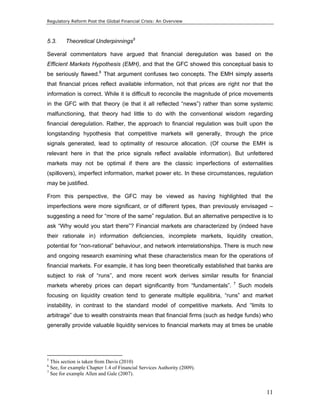 Regulatory Reform Post the Global Financial Crisis: An Overview 
5.3. Theoretical Underpinnings5 
Several commentators have argued that financial deregulation was based on the 
Efficient Markets Hypothesis (EMH), and that the GFC showed this conceptual basis to 
be seriously flawed.6 That argument confuses two concepts. The EMH simply asserts 
that financial prices reflect available information, not that prices are right nor that the 
information is correct. While it is difficult to reconcile the magnitude of price movements 
in the GFC with that theory (ie that it all reflected “news”) rather than some systemic 
malfunctioning, that theory had little to do with the conventional wisdom regarding 
financial deregulation. Rather, the approach to financial regulation was built upon the 
longstanding hypothesis that competitive markets will generally, through the price 
signals generated, lead to optimality of resource allocation. (Of course the EMH is 
relevant here in that the price signals reflect available information). But unfettered 
markets may not be optimal if there are the classic imperfections of externalities 
(spillovers), imperfect information, market power etc. In these circumstances, regulation 
may be justified. 
From this perspective, the GFC may be viewed as having highlighted that the 
imperfections were more significant, or of different types, than previously envisaged – 
suggesting a need for “more of the same” regulation. But an alternative perspective is to 
ask “Why would you start there”? Financial markets are characterized by (indeed have 
their rationale in) information deficiencies, incomplete markets, liquidity creation, 
potential for “non-rational” behaviour, and network interrelationships. There is much new 
and ongoing research examining what these characteristics mean for the operations of 
financial markets. For example, it has long been theoretically established that banks are 
subject to risk of “runs”, and more recent work derives similar results for financial 
markets whereby prices can depart significantly from “fundamentals”. 7 Such models 
focusing on liquidity creation tend to generate multiple equilibria, “runs” and market 
instability, in contrast to the standard model of competitive markets. And “limits to 
arbitrage” due to wealth constraints mean that financial firms (such as hedge funds) who 
generally provide valuable liquidity services to financial markets may at times be unable 
11 
5 This section is taken from Davis (2010) 
6 See, for example Chapter 1.4 of Financial Services Authority (2009). 
7 See for example Allen and Gale (2007). 
 