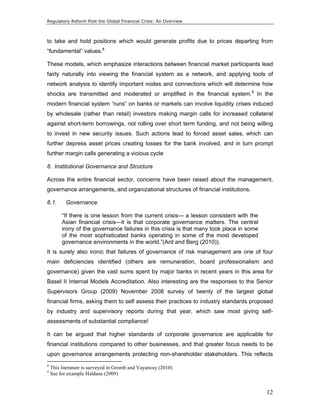 Regulatory Reform Post the Global Financial Crisis: An Overview 
to take and hold positions which would generate profits due to prices departing from 
“fundamental” values.8 
These models, which emphasize interactions between financial market participants lead 
fairly naturally into viewing the financial system as a network, and applying tools of 
network analysis to identify important nodes and connections which will determine how 
shocks are transmitted and moderated or amplified in the financial system.9 In the 
modern financial system “runs” on banks or markets can involve liquidity crises induced 
by wholesale (rather than retail) investors making margin calls for increased collateral 
against short-term borrowings, not rolling over short term funding, and not being willing 
to invest in new security issues. Such actions lead to forced asset sales, which can 
further depress asset prices creating losses for the bank involved, and in turn prompt 
further margin calls generating a vicious cycle 
6. Institutional Governance and Structure 
Across the entire financial sector, concerns have been raised about the management, 
governance arrangements, and organizational structures of financial institutions. 
6.1. Governance 
12 
“If there is one lesson from the current crisis— a lesson consistent with the 
Asian financial crisis—it is that corporate governance matters. The central 
irony of the governance failures in this crisis is that many took place in some 
of the most sophisticated banks operating in some of the most developed 
governance environments in the world.”(Ard and Berg (2010)). 
It is surely also ironic that failures of governance of risk management are one of four 
main deficiencies identified (others are remuneration, board professionalism and 
governance) given the vast sums spent by major banks in recent years in this area for 
Basel II Internal Models Accreditation. Also interesting are the responses to the Senior 
Supervisors Group (2009) November 2008 survey of twenty of the largest global 
financial firms, asking them to self assess their practices to industry standards proposed 
by industry and supervisory reports during that year, which saw most giving self-assessments 
of substantial compliance! 
It can be argued that higher standards of corporate governance are applicable for 
financial institutions compared to other businesses, and that greater focus needs to be 
upon governance arrangements protecting non-shareholder stakeholders. This reflects 
8 This literature is surveyed in Gromb and Vayanosy (2010) 
9 See for example Haldane (2009) 
 