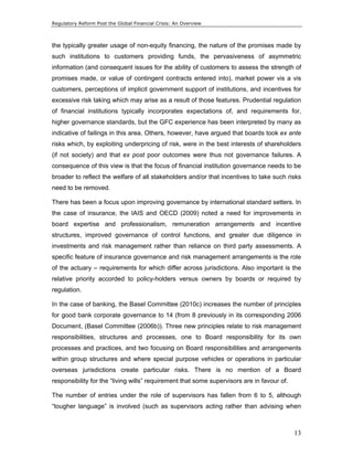 Regulatory Reform Post the Global Financial Crisis: An Overview 
the typically greater usage of non-equity financing, the nature of the promises made by 
such institutions to customers providing funds, the pervasiveness of asymmetric 
information (and consequent issues for the ability of customers to assess the strength of 
promises made, or value of contingent contracts entered into), market power vis a vis 
customers, perceptions of implicit government support of institutions, and incentives for 
excessive risk taking which may arise as a result of those features. Prudential regulation 
of financial institutions typically incorporates expectations of, and requirements for, 
higher governance standards, but the GFC experience has been interpreted by many as 
indicative of failings in this area. Others, however, have argued that boards took ex ante 
risks which, by exploiting underpricing of risk, were in the best interests of shareholders 
(if not society) and that ex post poor outcomes were thus not governance failures. A 
consequence of this view is that the focus of financial institution governance needs to be 
broader to reflect the welfare of all stakeholders and/or that incentives to take such risks 
need to be removed. 
There has been a focus upon improving governance by international standard setters. In 
the case of insurance, the IAIS and OECD (2009) noted a need for improvements in 
board expertise and professionalism, remuneration arrangements and incentive 
structures, improved governance of control functions, and greater due diligence in 
investments and risk management rather than reliance on third party assessments. A 
specific feature of insurance governance and risk management arrangements is the role 
of the actuary – requirements for which differ across jurisdictions. Also important is the 
relative priority accorded to policy-holders versus owners by boards or required by 
regulation. 
In the case of banking, the Basel Committee (2010c) increases the number of principles 
for good bank corporate governance to 14 (from 8 previously in its corresponding 2006 
Document, (Basel Committee (2006b)). Three new principles relate to risk management 
responsibilities, structures and processes, one to Board responsibility for its own 
processes and practices, and two focusing on Board responsibilities and arrangements 
within group structures and where special purpose vehicles or operations in particular 
overseas jurisdictions create particular risks. There is no mention of a Board 
responsibility for the “living wills” requirement that some supervisors are in favour of. 
The number of entries under the role of supervisors has fallen from 6 to 5, although 
“tougher language” is involved (such as supervisors acting rather than advising when 
13 
 