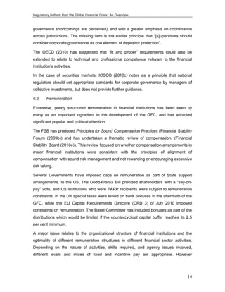 Regulatory Reform Post the Global Financial Crisis: An Overview 
governance shortcomings are perceived), and with a greater emphasis on coordination 
across jurisdictions. The missing item is the earlier principle that “[s]upervisors should 
consider corporate governance as one element of depositor protection”. 
The OECD (2010) has suggested that “fit and proper” requirements could also be 
extended to relate to technical and professional competence relevant to the financial 
institution’s activities. 
In the case of securities markets, IOSCO (2010c) notes as a principle that national 
regulators should set appropriate standards for corporate governance by managers of 
collective investments, but does not provide further guidance. 
6.2. Remuneration 
Excessive, poorly structured remuneration in financial institutions has been seen by 
many as an important ingredient in the development of the GFC, and has attracted 
significant popular and political attention. 
The FSB has produced Principles for Sound Compensation Practices (Financial Stability 
Forum (2009b)) and has undertaken a thematic review of compensation, (Financial 
Stability Board (2010e)). This review focused on whether compensation arrangements in 
major financial institutions were consistent with the principles of alignment of 
compensation with sound risk management and not rewarding or encouraging excessive 
risk taking. 
Several Governments have imposed caps on remuneration as part of State support 
arrangements. In the US, The Dodd-Franks Bill provided shareholders with a “say-on-pay” 
vote, and US institutions who were TARP recipients were subject to remuneration 
constraints. In the UK special taxes were levied on bank bonuses in the aftermath of the 
GFC, while the EU Capital Requirements Directive (CRD 3) of July 2010 imposed 
constraints on remuneration. The Basel Committee has included bonuses as part of the 
distributions which would be limited if the countercyclical capital buffer reaches its 2.5 
per cent minimum. 
A major issue relates to the organizational structure of financial institutions and the 
optimality of different remuneration structures in different financial sector activities. 
Depending on the nature of activities, skills required, and agency issues involved, 
different levels and mixes of fixed and incentive pay are appropriate. However 
14 
 