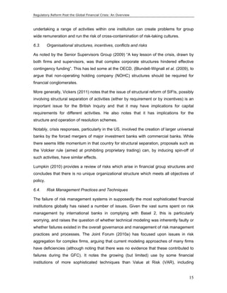 Regulatory Reform Post the Global Financial Crisis: An Overview 
undertaking a range of activities within one institution can create problems for group 
wide remuneration and run the risk of cross-contamination of risk-taking cultures. 
6.3. Organisational structures, incentives, conflicts and risks 
As noted by the Senior Supervisors Group (2009) “A key lesson of the crisis, drawn by 
both firms and supervisors, was that complex corporate structures hindered effective 
contingency funding”. This has led some at the OECD, (Blundell-Wignall et al. (2009), to 
argue that non-operating holding company (NOHC) structures should be required for 
financial conglomerates. 
More generally, Vickers (2011) notes that the issue of structural reform of SIFIs, possibly 
involving structural separation of activities (either by requirement or by incentives) is an 
important issue for the British Inquiry and that it may have implications for capital 
requirements for different activities. He also notes that it has implications for the 
structure and operation of resolution schemes. 
Notably, crisis responses, particularly in the US, involved the creation of larger universal 
banks by the forced mergers of major investment banks with commercial banks. While 
there seems little momentum in that country for structural separation, proposals such as 
the Volcker rule (aimed at prohibiting proprietary trading) can, by inducing spin-off of 
such activities, have similar effects. 
Lumpkin (2010) provides a review of risks which arise in financial group structures and 
concludes that there is no unique organizational structure which meets all objectives of 
policy. 
6.4. Risk Management Practices and Techniques 
The failure of risk management systems in supposedly the most sophisticated financial 
institutions globally has raised a number of issues. Given the vast sums spent on risk 
management by international banks in complying with Basel 2, this is particularly 
worrying, and raises the question of whether technical modeling was inherently faulty or 
whether failures existed in the overall governance and management of risk management 
practices and processes. The Joint Forum (2010a) has focused upon issues in risk 
aggregation for complex firms, arguing that current modeling approaches of many firms 
have deficiencies (although noting that there was no evidence that these contributed to 
failures during the GFC). It notes the growing (but limited) use by some financial 
institutions of more sophisticated techniques than Value at Risk (VAR), including 
15 
 