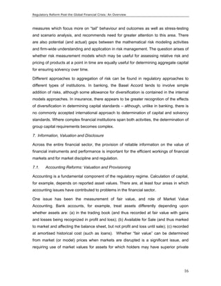 Regulatory Reform Post the Global Financial Crisis: An Overview 
measures which focus more on “tail” behaviour and outcomes as well as stress-testing 
and scenario analysis, and recommends need for greater attention to this area. There 
are also potential (and actual) gaps between the mathematical risk modeling activities 
and firm-wide understanding and application in risk management. The question arises of 
whether risk measurement models which may be useful for assessing relative risk and 
pricing of products at a point in time are equally useful for determining aggregate capital 
for ensuring solvency over time. 
Different approaches to aggregation of risk can be found in regulatory approaches to 
different types of institutions. In banking, the Basel Accord tends to involve simple 
addition of risks, although some allowance for diversification is contained in the internal 
models approaches. In insurance, there appears to be greater recognition of the effects 
of diversification in determining capital standards – although, unlike in banking, there is 
no commonly accepted international approach to determination of capital and solvency 
standards. Where complex financial institutions span both activities, the determination of 
group capital requirements becomes complex. 
7. Information, Valuation and Disclosure 
Across the entire financial sector, the provision of reliable information on the value of 
financial instruments and performance is important for the efficient workings of financial 
markets and for market discipline and regulation. 
7.1. Accounting Reforms: Valuation and Provisioning 
Accounting is a fundamental component of the regulatory regime. Calculation of capital, 
for example, depends on reported asset values. There are, at least four areas in which 
accounting issues have contributed to problems in the financial sector. 
One issue has been the measurement of fair value, and role of Market Value 
Accounting. Bank accounts, for example, treat assets differently depending upon 
whether assets are: (a) in the trading book (and thus recorded at fair value with gains 
and losses being recognized in profit and loss); (b) Available for Sale (and thus marked 
to market and affecting the balance sheet, but not profit and loss until sale); (c) recorded 
at amortised historical cost (such as loans). Whether “fair value” can be determined 
from market (or model) prices when markets are disrupted is a significant issue, and 
requiring use of market values for assets for which holders may have superior private 
16 
 