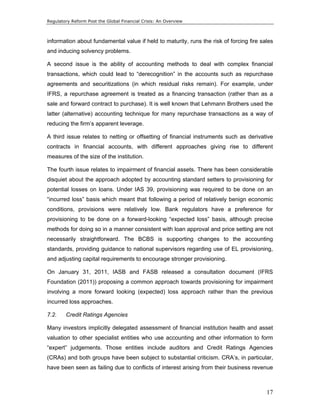 Regulatory Reform Post the Global Financial Crisis: An Overview 
information about fundamental value if held to maturity, runs the risk of forcing fire sales 
and inducing solvency problems. 
A second issue is the ability of accounting methods to deal with complex financial 
transactions, which could lead to “derecognition” in the accounts such as repurchase 
agreements and securitizations (in which residual risks remain). For example, under 
IFRS, a repurchase agreement is treated as a financing transaction (rather than as a 
sale and forward contract to purchase). It is well known that Lehmann Brothers used the 
latter (alternative) accounting technique for many repurchase transactions as a way of 
reducing the firm’s apparent leverage. 
A third issue relates to netting or offsetting of financial instruments such as derivative 
contracts in financial accounts, with different approaches giving rise to different 
measures of the size of the institution. 
The fourth issue relates to impairment of financial assets. There has been considerable 
disquiet about the approach adopted by accounting standard setters to provisioning for 
potential losses on loans. Under IAS 39, provisioning was required to be done on an 
“incurred loss” basis which meant that following a period of relatively benign economic 
conditions, provisions were relatively low. Bank regulators have a preference for 
provisioning to be done on a forward-looking “expected loss” basis, although precise 
methods for doing so in a manner consistent with loan approval and price setting are not 
necessarily straightforward. The BCBS is supporting changes to the accounting 
standards, providing guidance to national supervisors regarding use of EL provisioning, 
and adjusting capital requirements to encourage stronger provisioning. 
On January 31, 2011, IASB and FASB released a consultation document (IFRS 
Foundation (2011)) proposing a common approach towards provisioning for impairment 
involving a more forward looking (expected) loss approach rather than the previous 
incurred loss approaches. 
7.2. Credit Ratings Agencies 
Many investors implicitly delegated assessment of financial institution health and asset 
valuation to other specialist entities who use accounting and other information to form 
“expert” judgements. Those entities include auditors and Credit Ratings Agencies 
(CRAs) and both groups have been subject to substantial criticism. CRA’s, in particular, 
have been seen as failing due to conflicts of interest arising from their business revenue 
17 
 