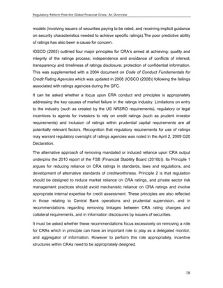 Regulatory Reform Post the Global Financial Crisis: An Overview 
models (involving issuers of securities paying to be rated, and receiving implicit guidance 
on security characteristics needed to achieve specific ratings).The poor predictive ability 
of ratings has also been a cause for concern. 
IOSCO (2003) outlined four major principles for CRA’s aimed at achieving: quality and 
integrity of the ratings process; independence and avoidance of conflicts of interest; 
transparency and timeliness of ratings disclosure; protection of confidential information. 
This was supplemented with a 2004 document on Code of Conduct Fundamentals for 
Credit Rating Agencies which was updated in 2008 (IOSCO (2008)) following the failings 
associated with ratings agencies during the GFC. 
It can be asked whether a focus upon CRA conduct and principles is appropriately 
addressing the key causes of market failure in the ratings industry. Limitations on entry 
to the industry (such as created by the US NRSRO requirements), regulatory or legal 
incentives to agents for investors to rely on credit ratings (such as prudent investor 
requirements) and inclusion of ratings within prudential capital requirements are all 
potentially relevant factors. Recognition that regulatory requirements for use of ratings 
may warrant regulatory oversight of ratings agencies was noted in the April 2, 2009 G20 
Declaration. 
The alternative approach of removing mandated or induced reliance upon CRA output 
underpins the 2010 report of the FSB (Financial Stability Board (2010b)). Its Principle 1 
argues for reducing reliance on CRA ratings in standards, laws and regulations, and 
development of alternative standards of creditworthiness. Principle 2 is that regulation 
should be designed to reduce market reliance on CRA ratings, and private sector risk 
management practices should avoid mechanistic reliance on CRA ratings and involve 
appropriate internal expertise for credit assessment. These principles are also reflected 
in those relating to Central Bank operations and prudential supervision, and in 
recommendations regarding removing linkages between CRA rating changes and 
collateral requirements, and in information disclosures by issuers of securities. 
It must be asked whether these recommendations focus excessively on removing a role 
for CRAs which in principle can have an important role to play as a delegated monitor, 
and aggregator of information. However to perform this role appropriately, incentive 
structures within CRAs need to be appropriately designed. 
18 
 