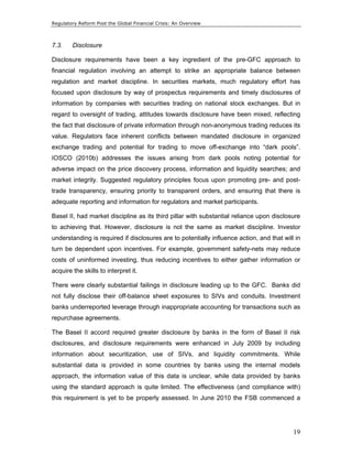 Regulatory Reform Post the Global Financial Crisis: An Overview 
7.3. Disclosure 
Disclosure requirements have been a key ingredient of the pre-GFC approach to 
financial regulation involving an attempt to strike an appropriate balance between 
regulation and market discipline. In securities markets, much regulatory effort has 
focused upon disclosure by way of prospectus requirements and timely disclosures of 
information by companies with securities trading on national stock exchanges. But in 
regard to oversight of trading, attitudes towards disclosure have been mixed, reflecting 
the fact that disclosure of private information through non-anonymous trading reduces its 
value. Regulators face inherent conflicts between mandated disclosure in organized 
exchange trading and potential for trading to move off-exchange into “dark pools”. 
IOSCO (2010b) addresses the issues arising from dark pools noting potential for 
adverse impact on the price discovery process, information and liquidity searches; and 
market integrity. Suggested regulatory principles focus upon promoting pre- and post-trade 
transparency, ensuring priority to transparent orders, and ensuring that there is 
adequate reporting and information for regulators and market participants. 
Basel II, had market discipline as its third pillar with substantial reliance upon disclosure 
to achieving that. However, disclosure is not the same as market discipline. Investor 
understanding is required if disclosures are to potentially influence action, and that will in 
turn be dependent upon incentives. For example, government safety-nets may reduce 
costs of uninformed investing, thus reducing incentives to either gather information or 
acquire the skills to interpret it. 
There were clearly substantial failings in disclosure leading up to the GFC. Banks did 
not fully disclose their off-balance sheet exposures to SIVs and conduits. Investment 
banks underreported leverage through inappropriate accounting for transactions such as 
repurchase agreements. 
The Basel II accord required greater disclosure by banks in the form of Basel II risk 
disclosures, and disclosure requirements were enhanced in July 2009 by including 
information about securitization, use of SIVs, and liquidity commitments. While 
substantial data is provided in some countries by banks using the internal models 
approach, the information value of this data is unclear, while data provided by banks 
using the standard approach is quite limited. The effectiveness (and compliance with) 
this requirement is yet to be properly assessed. In June 2010 the FSB commenced a 
19 
 