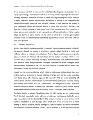 Regulatory Reform Post the Global Financial Crisis: An Overview 
These changes are likely to increase the cost of bank funding and intermediation due to 
equity capital being a more expensive form of financing. While, in principle this should be 
offset by depositors and other providers of funds reducing their required return on funds 
to reflect lower risk, deposit insurance and perceptions of “too big to fail” for systemically 
important institutions mean that such marginal changes in bank leverage are unlikely to 
have significant effects on required returns of other fund providers. Rectifying the 
distorting, existing, subsidy to bank shareholders (and management) from perceived or 
actual government protection is an important part of financial reform. Higher capital 
ratios etc. do that to some extent, but the extent to which they level the playing field 
between banks and other financial institutions in performing various economic functions 
is an open question. 
8.2. Liquidity Regulation 
Modern bank liquidity management has increasingly placed greater emphasis on liability 
management based on access to short-term capital markets funding to meet cash 
outflows, relative to holdings of liquid assets. And for liquid asset management, greater 
focus has been on holdings of marketable private sector securities, which it was 
assumed could be sold into deep and liquid markets to raise cash, rather than central 
bank deposits (cash) and government securities. The risks with these strategies, which 
became readily apparent in the GFC are that markets for private sector assets may 
collapse and capital market funding freeze. 
Indeed, for the investment banks, which relied on rolling over collateralized short term 
funding, such as by repos, to finance holdings of longer term private sector securities, 
both these “jaws” of a liquidity squeeze bit seriously. And for banks operating off-balance- 
sheet activities via Structured Investment Vehicles (SIVs) and conduits, holding 
medium-long term assets such as Collateralised Debt Obligations (CDOs) and other 
asset backed paper funded by rolling over short-term commercial paper, similar liquidity 
squeezes led them to provide liquidity, causing stress to their own balance sheets. 
The Basel liquidity proposals (Basel Committee (2010b)) involve two key requirements. 
The first is that, essentially, banks will have to hold more liquid assets eligible for use in 
repo transactions with the Central Bank. The amount required is based on how much 
might be needed for a bank to cope with a short term stress scenario over a month 
leading to deposit outflows, ratings downgrade, reduced access to wholesale markets 
and increased collateral demands upon it. This is referred to as the liquidity coverage 
22 
 