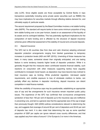Regulatory Reform Post the Global Financial Crisis: An Overview 
ratio (LCR). Since eligible assets are those acceptable by Central Banks in repo 
transactions (potentially including some private sector securities such as RMBS) this 
may have implications for securities markets through affecting relative demand for, and 
ultimately supply of, particular assets. 
The second requirement proposed by the Basel Committee involves a net stable funding 
ratio (NSFR). The standard will require banks to have some minimum proportion of long 
term stable funding over a one year horizon, based on an assessment of the liquidity of 
its assets and its contingent liabilities. This has potentially significant implications for the 
composition of bank funding and is affected by the structure of deposit insurance 
schemes given differential assessment of the stability of insured and uninsured deposits. 
8.3. Deposit Insurance 
The GFC led to 48 countries (few from Asia and Latin America) adopting enhanced 
depositor protection arrangements ranging from blanket guarantees to temporary 
increases in protection levels (IADI and IMF (2010)). Unwinding of those measures has 
been, in many cases, somewhat slower than originally anticipated, and one lasting 
feature is some tendency towards higher levels of depositor protection. While it is 
generally thought that the measures taken contributed towards financial stability, such 
reactions (in conjunction with other measures supporting banks) have arguably 
contributed to increased moral hazard, as depositors may have become less inclined to 
treat insurance caps as binding. While prudential regulation, risk-based capital 
requirements, and credible exposure to loss of wholesale creditors to banks, can 
partially offset any declines in depositor monitoring, deposit insurance can distort 
competition in retail finance markets. 
While the credibility of insurance caps may be questionable, establishing an appropriate 
size of cap and fee arrangements for such insurance remain important public policy 
issues. The experience of the GFC has confirmed that co-insurance arrangements 
(protection of less than 100 per cent of deposits up to the insurance cap) are ineffective 
in preventing runs, and led to a general view that the appropriate size of the cap is larger 
than previously thought. IADI (2009) outlines considerations relevant to determining the 
cap, and suggests that coverage of around 80 per cent of depositors and 20-40 per cent 
of deposits has merit. It is also noted that determining the cap as some specified 
proportion of GDP per capita can ignore relevant cross country differences, and that 
caps applied vary from ratios of around 1.5 for Europe to 3 or more in the Americas. 
23 
 