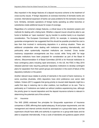 Regulatory Reform Post the Global Financial Crisis: An Overview 
Also important in the design features of a deposit insurance scheme is the treatment of 
cross-country issues. If foreign depositors at overseas branches of domestic banks are 
covered, international expansion of banks can pose problems for the domestic insurance 
fund. Similarly, domestic operations of foreign banks operating as either branches or 
subsidiaries create additional issues for scope of coverage. 
Regardless of a scheme’s design features, a critical issue is the resolution powers and 
methods for dealing with a failing bank. Whether a deposit insurer should be able to use 
funds to facilitate an “open resolution” (eg by transfer to another bank) is an important 
consideration. The European Commission (2010), for example, in reviewing deposit 
guarantee arrangements has suggested that this should be possible provided the cost is 
less than that involved in reimbursing depositors in a wind-up situation. There are 
additional complexities when dealing with institutions operating internationally, and 
particularly when systemically important institutions are involved. Cross border 
insolvency cooperation arrangements are thus crucial, while “living wills” for large 
complex institutions have been proposed for consideration as part of the Basel III 
reforms. (Recommendation 6 of Basel Committee (2010f) is for financial institutions to 
have contingency plans including rapid wind-down). In the US, the FDIC in May 2010 
released planned rules requiring particular depository institutions to develop contingent 
plans for separation from their parent groups and resolution in the event of failure of the 
depository institution or the parent. 
Another relevant issue relates to priority of claimants in the event of bank insolvency. In 
some countries (Australia, USA) depositors have strict preference over senior debt 
holders. Vickers (2011) suggests that giving priority to insured retail deposits might be a 
useful first step in restoring risk to other creditors, but insufficient on its own. That is 
particularly so if institutions are bailed out without creditors experiencing loss, although 
the priority given to insured depositors and the deposit insurance scheme is relevant in 
determining the potential cost of the scheme. 
8.4. Insurance 
The IAIS (2008) endorsed five principles for Group-wide supervision of Insurance 
companies in 2008, affirming that capital adequacy, fit and proper requirements, and risk 
management and internal controls should be assessed on a group-wide basis, and that 
supervisors should have skills and authority to supervise on a group-wide basis and be 
able to cooperate internationally. It has a suite of standards and guidance papers which 
24 
 