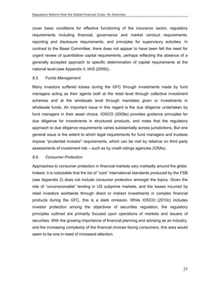 Regulatory Reform Post the Global Financial Crisis: An Overview 
cover basic conditions for effective functioning of the insurance sector, regulatory 
requirements including financial, governance and market conduct requirements, 
reporting and disclosure requirements, and principles for supervisory activities. In 
contrast to the Basel Committee, there does not appear to have been felt the need for 
urgent review of quantitative capital requirements, perhaps reflecting the absence of a 
generally accepted approach to specific determination of capital requirements at the 
national level (see Appendix II, IAIS (2009)).. 
8.5. Funds Management 
Many investors suffered losses during the GFC through investments made by fund 
managers acting as their agents both at the retail level through collective investment 
schemes and at the wholesale level through mandates given or investments in 
wholesale funds. An important issue in this regard is the due diligence undertaken by 
fund managers in their asset choice. IOSCO (2009a) provides guidance principles for 
due diligence for investments in structured products, and notes that the regulatory 
approach to due diligence requirements varies substantially across jurisdictions. But one 
general issue is the extent to which legal requirements for fund managers and trustees 
impose “prudential investor” requirements, which can be met by reliance on third party 
assessments of investment risk – such as by credit ratings agencies (CRAs). 
8.6. Consumer Protection 
Approaches to consumer protection in financial markets vary markedly around the globe. 
Indeed, it is noticeable that the list of “core” international standards produced by the FSB 
(see Appendix 2) does not include consumer protection amongst the topics. Given the 
role of “unconscionable” lending in US subprime markets, and the losses incurred by 
retail investors worldwide through direct or indirect investments in complex financial 
products during the GFC, this is a stark omission. While IOSCO (2010c) includes 
investor protection among the objectives of securities regulation, the regulatory 
principles outlined are primarily focused upon operations of markets and issuers of 
securities. With the growing importance of financial planning and advising as an industry, 
and the increasing complexity of the financial choices facing consumers, this area would 
seem to be one in need of increased attention. 
25 
 