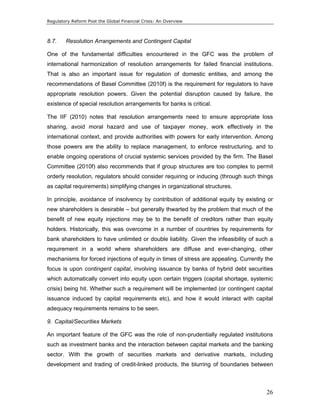 Regulatory Reform Post the Global Financial Crisis: An Overview 
8.7. Resolution Arrangements and Contingent Capital 
One of the fundamental difficulties encountered in the GFC was the problem of 
international harmonization of resolution arrangements for failed financial institutions. 
That is also an important issue for regulation of domestic entities, and among the 
recommendations of Basel Committee (2010f) is the requirement for regulators to have 
appropriate resolution powers. Given the potential disruption caused by failure, the 
existence of special resolution arrangements for banks is critical. 
The IIF (2010) notes that resolution arrangements need to ensure appropriate loss 
sharing, avoid moral hazard and use of taxpayer money, work effectively in the 
international context, and provide authorities with powers for early intervention. Among 
those powers are the ability to replace management, to enforce restructuring, and to 
enable ongoing operations of crucial systemic services provided by the firm. The Basel 
Committee (2010f) also recommends that if group structures are too complex to permit 
orderly resolution, regulators should consider requiring or inducing (through such things 
as capital requirements) simplifying changes in organizational structures. 
In principle, avoidance of insolvency by contribution of additional equity by existing or 
new shareholders is desirable – but generally thwarted by the problem that much of the 
benefit of new equity injections may be to the benefit of creditors rather than equity 
holders. Historically, this was overcome in a number of countries by requirements for 
bank shareholders to have unlimited or double liability. Given the infeasibility of such a 
requirement in a world where shareholders are diffuse and ever-changing, other 
mechanisms for forced injections of equity in times of stress are appealing. Currently the 
focus is upon contingent capital, involving issuance by banks of hybrid debt securities 
which automatically convert into equity upon certain triggers (capital shortage, systemic 
crisis) being hit. Whether such a requirement will be implemented (or contingent capital 
issuance induced by capital requirements etc), and how it would interact with capital 
adequacy requirements remains to be seen. 
9. Capital/Securities Markets 
An important feature of the GFC was the role of non-prudentially regulated institutions 
such as investment banks and the interaction between capital markets and the banking 
sector. With the growth of securities markets and derivative markets, including 
development and trading of credit-linked products, the blurring of boundaries between 
26 
 