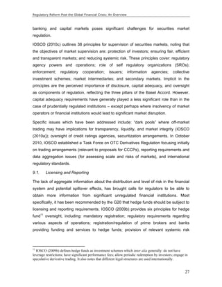 Regulatory Reform Post the Global Financial Crisis: An Overview 
banking and capital markets poses significant challenges for securities market 
regulation. 
IOSCO (2010c) outlines 38 principles for supervision of securities markets, noting that 
the objectives of market supervision are: protection of investors; ensuring fair, efficient 
and transparent markets; and reducing systemic risk. These principles cover: regulatory 
agency powers and operations; role of self regulatory organizations (SROs); 
enforcement; regulatory cooperation; issuers; information agencies; collective 
investment schemes; market intermediaries; and secondary markets. Implicit in the 
principles are the perceived importance of disclosure, capital adequacy, and oversight 
as components of regulation, reflecting the three pillars of the Basel Accord. However, 
capital adequacy requirements have generally played a less significant role than in the 
case of prudentially regulated institutions – except perhaps where insolvency of market 
operators or financial institutions would lead to significant market disruption. 
Specific issues which have been addressed include: “dark pools” where off-market 
trading may have implications for transparency, liquidity, and market integrity (IOSCO 
(2010a)); oversight of credit ratings agencies, securitization arrangements. In October 
2010, IOSCO established a Task Force on OTC Derivatives Regulation focusing initially 
on trading arrangements (relevant to proposals for CCCPs), reporting requirements and 
data aggregation issues (for assessing scale and risks of markets), and international 
regulatory standards. 
9.1. Licensing and Reporting 
The lack of aggregate information about the distribution and level of risk in the financial 
system and potential spillover effects, has brought calls for regulators to be able to 
obtain more information from significant unregulated financial institutions. Most 
specifically, it has been recommended by the G20 that hedge funds should be subject to 
licensing and reporting requirements. IOSCO (2009b) provides six principles for hedge 
fund11 oversight, including: mandatory registration; regulatory requirements regarding 
various aspects of operations; registration/regulation of prime brokers and banks 
providing funding and services to hedge funds; provision of relevant systemic risk 
11 IOSCO (2009b) defines hedge funds as investment schemes which inter alia generally: do not have 
leverage restrictions; have significant performance fees; allow periodic redemption by investors; engage in 
speculative derivative trading. It also notes that different legal structures are used internationally. 
27 
 