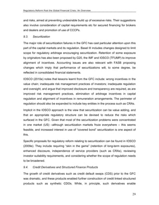 Regulatory Reform Post the Global Financial Crisis: An Overview 
and risks, aimed at preventing undesirable build up of excessive risks. Their suggestions 
also involve consideration of capital requirements etc for secured financing for brokers 
and dealers and promotion of use of CCCPs. 
9.3. Securitization 
The major role of securitization failures in the GFC has cast particular attention upon this 
part of the capital markets and its regulation. Basel III includes changes designed to limit 
scope for regulatory arbitrage encouraging securitization. Retention of some exposure 
by originators has also been proposed by G20, the IMF and IOSCO (TFUMP) to improve 
alignment of incentives. Accounting issues are also relevant with FASB proposing 
changes which imply that performance of securitizations will, to some degree, be 
reflected in consolidated financial statements. 
IOSCO (2010e) notes that lessons learnt from the GFC include: wrong incentives in the 
value chain; inadequate risk management practices of investors; inadequate regulation 
and oversight, and argue that improved disclosure and transparency are required, as are 
improved risk management practices, elimination of arbitrage incentives in capital 
regulation and alignment of incentives in remuneration arrangements. The perimeter of 
regulation should also be expanded to include key entities in the process such as CRAs. 
Implicit in the IOSCO approach is the view that securitization can be value adding, and 
that an appropriate regulatory structure can be devised to reduce the risks which 
surfaced in the GFC. Given that most of the securitization problems were concentrated 
in one market (US) –although securitization markets froze everywhere – this seems 
feasible, and increased interest in use of “covered bond” securitization is one aspect of 
this. 
Specific proposals for regulatory reform relating to securitization can be found in IOSCO 
(2009e). They include requiring “skin in the game” (retention of long-term exposures), 
enhanced discosure, independence of service providers (such as CRAs), reviewing 
investor suitability requirements, and considering whether the scope of regulation needs 
to be broadened. 
9.4. Credit Derivatives and Structured Finance Products 
The growth of credit derivatives such as credit default swaps (CDS) prior to the GFC 
was dramatic, and these products enabled further construction of credit linked structured 
products such as synthetic CDOs. While, in principle, such derivatives enable 
29 
 