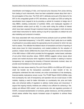 Regulatory Reform Post the Global Financial Crisis: An Overview 
diversification and hedging of risks, and improved price discovery from prices deriving 
from trading of such instruments, there has been substantial unease about their role in 
the promulgation of the crisis. The FCIC (2011) attributes some part of the blame for the 
GFC to the unregulated growth of OTC derivatives, and singles out CDS as fueling the 
securitization boom (argued to be by providing a vehicle for investors to hedge risk of 
risky MBS!), enabling construction of synthetic CDOs, and inadequate regulation of 
credit protection writers (such as AIG). It is also worth noting the conflicts of interest 
which have been exposed through investment banks being engaged in both structuring 
credit linked instruments for clients wishing to lay-off (or speculate on) default risk and 
also marketing such products to investors. 
One issue associated with many structured finance products (such as synthetic CDOs) 
is that of “post-trade transparency”. In the GFC, markets “froze” partly due to an inability 
of participants to accurately assess the appropriate price for products for which risk was 
hard to assess. This reflected the bilateral nature of transactions and lack of reporting of 
trade prices (even for initial transactions), and created problems for the valuation of 
positions. Indeed, Gorton (2008) links the onset of the sub prime crisis to the introduction 
of the ABX indices in 2006 which provided the first aggregate, market based, estimates 
of sub prime linked securities values. IOSCO (2009d) suggests various issues about 
product and market structures which regulators should consider in seeking to improve 
transparency but, recognizing the diversity of financial instruments involved, does not 
provide recommendations on the best way to achieve this. 
Notably, the main issues raised by The Joint Forum (2005) in its 2005 pre GFC study of 
credit risk transfer (do the transactions accomplish a clean transfer of risk, do 
participants understand the risks involved, are undue concentrations of risk developing, 
financial stability implications) remain crucial. The TFUMP Report IOSCO (2009e) notes 
that counterparty risk, lack of transparency and operation risk are crucial issues in CDS 
markets, implying a need for better information on counterparty risk, price and trade 
data, and enhanced ability of regulators to address market abuse and misconduct. It 
argues that ongoing industry initiatives are unlikely to be sufficient for achieving a “fair, 
orderly and efficient CDS market”, and recommends inter alia regulatory promotion of 
CCCPs, increased standardization of contracts, greater disclosure, and that jurisdictions 
should assess whether they require increased scope of regulation to achieve these 
outcomes. 
30 
 