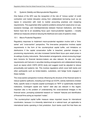 Regulatory Reform Post the Global Financial Crisis: An Overview 
10. Systemic Stability and Macroprudential Regulation 
One feature of the GFC was the recognition of the role of “vicious cycles” of credit 
contraction and market disruption arising from collateralized borrowing (such as via 
repos) in conjunction with mark to market accounting practices and margining 
requirements. This augmented other systemic problems arising from asset price run-ups, 
excessive leverage, and interdependencies between financial institutions, and these 
factors have led to an escalating focus upon macro-prudential regulation. – broadly 
defined as measures aimed at reducing the likelihood and costs of systemic crises. 
10.1. Macro-Prudential Regulation 
Regulatory responses to implement macro-prudential regulation involve both a “time-series” 
and “cross-section” perspective. The time-series perspective involves capital 
requirements in the form of the countercyclical capital buffer, and limitations on 
distributions if the capital conservation buffer is breached, potential changes to 
provisioning requirements, and also increased Central Bank focus upon asset prices in 
its settings of policy instruments. Remuneration arrangements, aimed at ensuring longer 
term horizons for financial decision-makers are also relevant. So also are margin 
requirements and haircuts in securities lending arrangements and collateralized lending 
(such as repos) which CGFS (2010) study and suggest could be adjusted to reduce 
procyclicality and systemic risk. This involves regulations which cover both banks and 
other participants such as broker-dealers, custodians, and hedge funds engaged in 
these markets. 
The cross-section perspective involves influencing the structure of the financial sector to 
reduce systemic spillovers, including such things as CCCPs, activity restrictions (Volcker 
Rule), specific taxes or imposts (capital surcharges) on TBTF or systemically important 
institutions. Contingent capital and “bail-in” debt also are relevant in this regard. 
Important also is the problem of understanding the cross-sectional linkages in the 
financial sector, prompting substantial research on “network” features and identification 
of financial firms acting as important “nodes”. 
The countercyclical capital buffer measure raises important issues for international 
coordination, because it is inherently determined at a national level, yet applicable to 
international banks operating in that jurisdiction. Such banks could find that there are 
31 
 