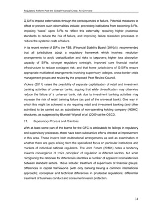 Regulatory Reform Post the Global Financial Crisis: An Overview 
G-SIFIs impose externalities through the consequences of failure. Potential measures to 
offset or prevent such externalities include: preventing institutions from becoming SIFIs, 
imposing “taxes” upon SIFIs to reflect this externality, requiring higher prudential 
standards to reduce the risk of failure, and improving failure resolution processes to 
reduce the systemic costs of failure. 
In its recent review of SIFIs the FSB, (Financial Stability Board (2010d)) recommended 
that all jurisdictions adopt a regulatory framework which involves: resolution 
arrangements to avoid destabilization and risks to taxpayers; higher loss absorption 
capacity of SIFIs; stronger regulatory oversight; improved core financial market 
infrastructure to reduce contagion risk; and that home jurisdictions of G-SIFIs ensure 
appropriate multilateral arrangements involving supervisory colleges, cross-border crisis 
management groups and review by the proposed Peer Review Council. 
Vickers (2011) raises the possibility of separate capitalization of retail and investment 
banking activities of universal banks, arguing that while diversification may otherwise 
reduce the failure of a universal bank, risk due to investment banking activities may 
increase the risk of retail banking failure (as part of the universal bank). One way in 
which this might be achieved is via requiring retail and investment banking (and other 
activities) to be carried out as subsidiaries of non-operating holding company (NOHC) 
structures, as suggested by Blundell-Wignall et al. (2009) at the OECD. 
11. Supervisory Process and Practices 
With at least some part of the blame for the GFC is attributable to failings in regulatory 
and supervisory processes, there have been substantive efforts directed at improvement 
in this area. These involve both multinational arrangements as well as examination of 
whether there are gaps arising from the specialized focus on particular institutions and 
markets of individual national regulators. The Joint Forum (2010b) notes a tendency 
towards convergence of “core principles” of regulation in different sectors, but while 
recognizing the rationale for differences identifies a number of apparent inconsistencies 
between standard setters. These include: treatment of supervision of financial groups; 
differences in capital frameworks (with only banking having a common international 
approach); conceptual and technical differences in prudential regulations; differential 
treatment of business conduct and consumer/investor protection. 
34 
 