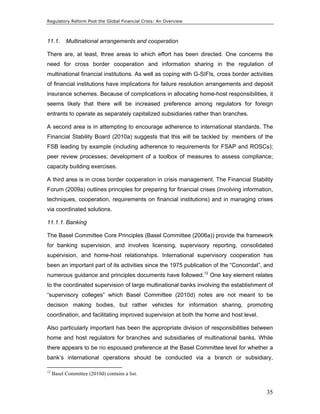Regulatory Reform Post the Global Financial Crisis: An Overview 
11.1. Multinational arrangements and cooperation 
There are, at least, three areas to which effort has been directed. One concerns the 
need for cross border cooperation and information sharing in the regulation of 
multinational financial institutions. As well as coping with G-SIFIs, cross border activities 
of financial institutions have implications for failure resolution arrangements and deposit 
insurance schemes. Because of complications in allocating home-host responsibilities, it 
seems likely that there will be increased preference among regulators for foreign 
entrants to operate as separately capitalized subsidiaries rather than branches. 
A second area is in attempting to encourage adherence to international standards. The 
Financial Stability Board (2010a) suggests that this will be tackled by: members of the 
FSB leading by example (including adherence to requirements for FSAP and ROSCs); 
peer review processes; development of a toolbox of measures to assess compliance; 
capacity building exercises. 
A third area is in cross border cooperation in crisis management. The Financial Stability 
Forum (2009a) outlines principles for preparing for financial crises (involving information, 
techniques, cooperation, requirements on financial institutions) and in managing crises 
via coordinated solutions. 
11.1.1. Banking 
The Basel Committee Core Principles (Basel Committee (2006a)) provide the framework 
for banking supervision, and involves licensing, supervisory reporting, consolidated 
supervision, and home-host relationships. International supervisory cooperation has 
been an important part of its activities since the 1975 publication of the “Concordat”, and 
numerous guidance and principles documents have followed.12 One key element relates 
to the coordinated supervision of large multinational banks involving the establishment of 
“supervisory colleges” which Basel Committee (2010d) notes are not meant to be 
decision making bodies, but rather vehicles for information sharing, promoting 
coordination, and facilitating improved supervision at both the home and host level. 
Also particularly important has been the appropriate division of responsibilities between 
home and host regulators for branches and subsidiaries of multinational banks. While 
there appears to be no espoused preference at the Basel Committee level for whether a 
bank’s international operations should be conducted via a branch or subsidiary, 
35 
12 Basel Committee (2010d) contains a list. 
 