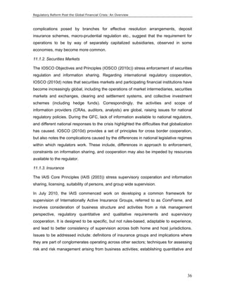 Regulatory Reform Post the Global Financial Crisis: An Overview 
complications posed by branches for effective resolution arrangements, deposit 
insurance schemes, macro-prudential regulation etc., suggest that the requirement for 
operations to be by way of separately capitalized subsidiaries, observed in some 
economies, may become more common. 
11.1.2. Securities Markets 
The IOSCO Objectives and Principles (IOSCO (2010c)) stress enforcement of securities 
regulation and information sharing. Regarding international regulatory cooperation, 
IOSCO (2010d) notes that securities markets and participating financial institutions have 
become increasingly global, including the operations of market intermediaries, securities 
markets and exchanges, clearing and settlement systems, and collective investment 
schemes (including hedge funds). Correspondingly, the activities and scope of 
information providers (CRAs, auditors, analysts) are global, raising issues for national 
regulatory policies. During the GFC, lack of information available to national regulators, 
and different national responses to the crisis highlighted the difficulties that globalization 
has caused. IOSCO (2010d) provides a set of principles for cross border cooperation, 
but also notes the complications caused by the differences in national legislative regimes 
within which regulators work. These include, differences in approach to enforcement, 
constraints on information sharing, and cooperation may also be impeded by resources 
available to the regulator. 
11.1.3. Insurance 
The IAIS Core Principles (IAIS (2003)) stress supervisory cooperation and information 
sharing, licensing, suitability of persons, and group wide supervision. 
In July 2010, the IAIS commenced work on developing a common framework for 
supervision of Internationally Active Insurance Groups, referred to as ComFrame, and 
involves consideration of business structure and activities from a risk management 
perspective, regulatory quantitative and qualitative requirements and supervisory 
cooperation. It is designed to be specific, but not rules-based, adaptable to experience, 
and lead to better consistency of supervision across both home and host jurisdictions. 
Issues to be addressed include: definitions of insurance groups and implications where 
they are part of conglomerates operating across other sectors; techniques for assessing 
risk and risk management arising from business activities; establishing quantitative and 
36 
 