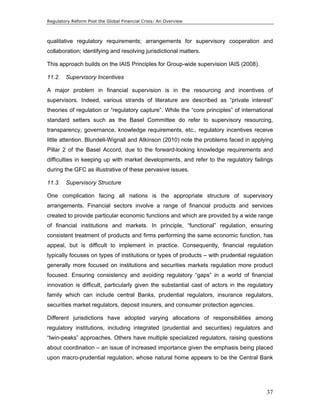 Regulatory Reform Post the Global Financial Crisis: An Overview 
qualitative regulatory requirements; arrangements for supervisory cooperation and 
collaboration; identifying and resolving jurisdictional matters. 
This approach builds on the IAIS Principles for Group-wide supervision IAIS (2008). 
11.2. Supervisory Incentives 
A major problem in financial supervision is in the resourcing and incentives of 
supervisors. Indeed, various strands of literature are described as “private interest” 
theories of regulation or “regulatory capture”. While the “core principles” of international 
standard setters such as the Basel Committee do refer to supervisory resourcing, 
transparency, governance, knowledge requirements, etc., regulatory incentives receive 
little attention. Blundell-Wignall and Atkinson (2010) note the problems faced in applying 
Pillar 2 of the Basel Accord, due to the forward-looking knowledge requirements and 
difficulties in keeping up with market developments, and refer to the regulatory failings 
during the GFC as illustrative of these pervasive issues. 
11.3. Supervisory Structure 
One complication facing all nations is the appropriate structure of supervisory 
arrangements. Financial sectors involve a range of financial products and services 
created to provide particular economic functions and which are provided by a wide range 
of financial institutions and markets. In principle, “functional” regulation, ensuring 
consistent treatment of products and firms performing the same economic function, has 
appeal, but is difficult to implement in practice. Consequently, financial regulation 
typically focuses on types of institutions or types of products – with prudential regulation 
generally more focused on institutions and securities markets regulation more product 
focused. Ensuring consistency and avoiding regulatory “gaps” in a world of financial 
innovation is difficult, particularly given the substantial cast of actors in the regulatory 
family which can include central Banks, prudential regulators, insurance regulators, 
securities market regulators, deposit insurers, and consumer protection agencies. 
Different jurisdictions have adopted varying allocations of responsibilities among 
regulatory institutions, including integrated (prudential and securities) regulators and 
“twin-peaks” approaches. Others have multiple specialized regulators, raising questions 
about coordination – an issue of increased importance given the emphasis being placed 
upon macro-prudential regulation, whose natural home appears to be the Central Bank 
37 
 