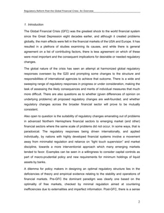 Regulatory Reform Post the Global Financial Crisis: An Overview 
1. Introduction 
The Global Financial Crisis (GFC) was the greatest shock to the world financial system 
since the Great Depression eight decades earlier, and although it created problems 
globally, the main effects were felt in the financial markets of the USA and Europe. It has 
resulted in a plethora of studies examining its causes, and while there is general 
agreement on a list of contributing factors, there is less agreement on which of these 
were most important and the consequent implications for desirable or needed regulatory 
changes. 
The global nature of the crisis has seen an attempt at harmonized global regulatory 
responses overseen by the G20 and prompting some changes to the structure and 
responsibilities of international agencies to achieve that outcome. There is a wide and 
sweeping range of regulatory responses in progress or under consideration, making the 
task of assessing the likely consequences and merits of individual measures that much 
more difficult. There are also questions as to whether (given differences of opinion on 
underlying problems) all proposed regulatory changes are well-founded, and whether 
regulatory changes across the broader financial sector will prove to be mutually 
consistent. 
Also open to question is the suitability of regulatory changes emanating out of problems 
in advanced Northern Hemisphere financial sectors to emerging market (and other) 
financial sectors where the same scale of problems did not occur. In some ways, that is 
paradoxical. The regulatory responses being driven internationally, and applied 
individually, by nations with highly developed financial systems involve a movement 
away from minimalist regulation and reliance on “light touch supervision” and market 
discipline, towards a more interventionist approach which many emerging markets 
tended to favor. Examples can be seen in a willingness to consider capital controls as 
part of macro-prudential policy and new requirements for minimum holdings of liquid 
assets by banks. 
A dilemma for policy makers in designing an optimal regulatory structure lies in the 
deficiencies of theory and empirical evidence relating to the stability and operations of 
financial markets. Pre-GFC the dominant paradigm was clearly one based on the 
optimality of free markets, checked by minimal regulation aimed at countering 
inefficiencies due to externalities and imperfect information. Post-GFC, there is a sense 
2 
 