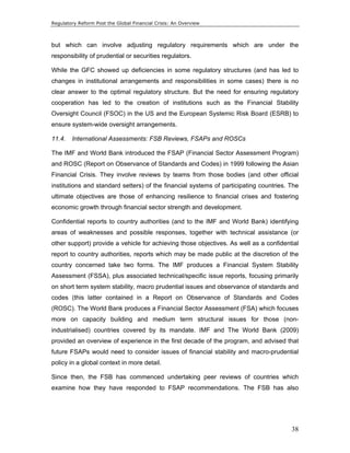 Regulatory Reform Post the Global Financial Crisis: An Overview 
but which can involve adjusting regulatory requirements which are under the 
responsibility of prudential or securities regulators. 
While the GFC showed up deficiencies in some regulatory structures (and has led to 
changes in institutional arrangements and responsibilities in some cases) there is no 
clear answer to the optimal regulatory structure. But the need for ensuring regulatory 
cooperation has led to the creation of institutions such as the Financial Stability 
Oversight Council (FSOC) in the US and the European Systemic Risk Board (ESRB) to 
ensure system-wide oversight arrangements. 
11.4. International Assessments: FSB Reviews, FSAPs and ROSCs 
The IMF and World Bank introduced the FSAP (Financial Sector Assessment Program) 
and ROSC (Report on Observance of Standards and Codes) in 1999 following the Asian 
Financial Crisis. They involve reviews by teams from those bodies (and other official 
institutions and standard setters) of the financial systems of participating countries. The 
ultimate objectives are those of enhancing resilience to financial crises and fostering 
economic growth through financial sector strength and development. 
Confidential reports to country authorities (and to the IMF and World Bank) identifying 
areas of weaknesses and possible responses, together with technical assistance (or 
other support) provide a vehicle for achieving those objectives. As well as a confidential 
report to country authorities, reports which may be made public at the discretion of the 
country concerned take two forms. The IMF produces a Financial System Stability 
Assessment (FSSA), plus associated technical/specific issue reports, focusing primarily 
on short term system stability, macro prudential issues and observance of standards and 
codes (this latter contained in a Report on Observance of Standards and Codes 
(ROSC). The World Bank produces a Financial Sector Assessment (FSA) which focuses 
more on capacity building and medium term structural issues for those (non-industrialised) 
countries covered by its mandate. IMF and The World Bank (2009) 
provided an overview of experience in the first decade of the program, and advised that 
future FSAPs would need to consider issues of financial stability and macro-prudential 
policy in a global context in more detail. 
Since then, the FSB has commenced undertaking peer reviews of countries which 
examine how they have responded to FSAP recommendations. The FSB has also 
38 
 