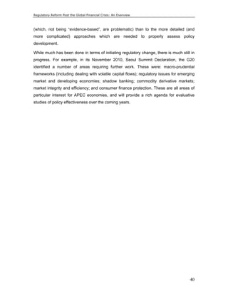 Regulatory Reform Post the Global Financial Crisis: An Overview 
(which, not being “evidence-based”, are problematic) than to the more detailed (and 
more complicated) approaches which are needed to properly assess policy 
development. 
While much has been done in terms of initiating regulatory change, there is much still in 
progress. For example, in its November 2010, Seoul Summit Declaration, the G20 
identified a number of areas requiring further work. These were: macro-prudential 
frameworks (including dealing with volatile capital flows); regulatory issues for emerging 
market and developing economies; shadow banking; commodity derivative markets; 
market integrity and efficiency; and consumer finance protection. These are all areas of 
particular interest for APEC economies, and will provide a rich agenda for evaluative 
studies of policy effectiveness over the coming years. 
40 
 