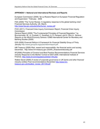 Regulatory Reform Post the Global Financial Crisis: An Overview 
APPENDIX 1: National and International Reviews and Reports 
European Commission (2009) “de La Rosiere Report on European Financial Regulation 
and Supervision “ February 2009 
FSA (2009) “The Turner Review: A regulatory response to the global banking crisis” 
Financial Services Authority, UK, March, 
http://www.fsa.gov.uk/pubs/other/turner_review.pdf 
FCIC (2011). Financial Crisis Inquiry Commission Report, Financial Crisis Inquiry 
Commission. 
Geneva Report (2009) "The Fundamental Principles of Financial Regulation." by 
Brunnermeier, M., A. Crockett, C. Goodhart, A. D. Persaud, and H. Shin.In Geneva 
Reports on the World Economy Geneva: ICMB International Center for Monetary and 
Banking Studies (2009) 
G30 (2009) Financial Reform A Framework for Financial Stability Group of Thirty 
January http://www.group30.org/pubs/reformreport.pdf . 
HM Treasury (2009) Risk, reward and responsibility: the financial sector and society, 
December, http://www.hm-treasury.gov.uk/d/fin_finsectorandsociety.pdf 
IIF(2008) Principles of Conduct and Best Practice Recommendations Financial Services 
Industry Response to the Market Turmoil of 2007-2008, International Institute of 
Finance, http://www.iif.com/regulatory/article+145.php 
Walker David (2009) A review of corporate governance in UK banks and other financial 
industry entities Final recommendations November http://www.hm-treasury. 
41 
gov.uk/d/walker_review_261109.pdf 
 
